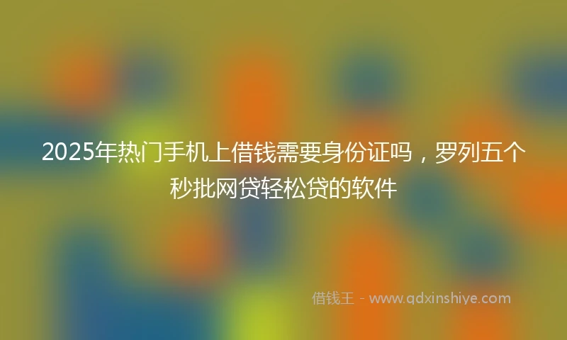2025年热门手机上借钱需要身份证吗，罗列五个秒批网贷轻松贷的软件