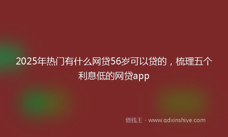 2025年热门有什么网贷56岁可以贷的，梳理五个利息低的网贷app