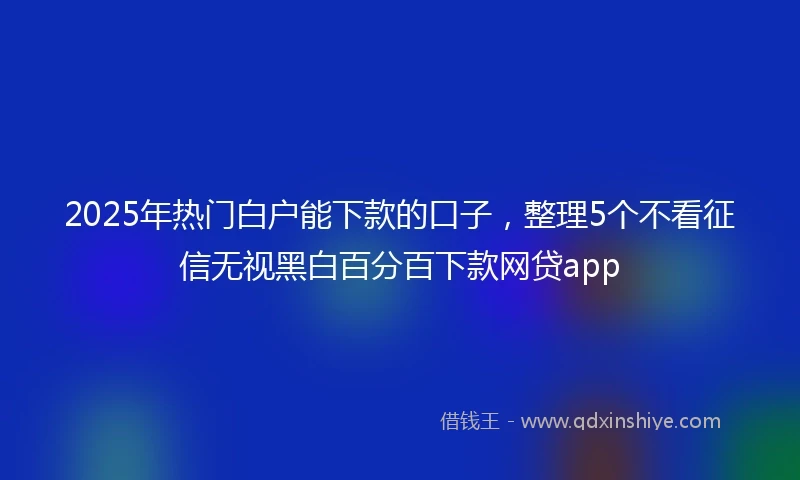 2025年热门白户能下款的口子，整理5个不看征信无视黑白百分百下款网贷app