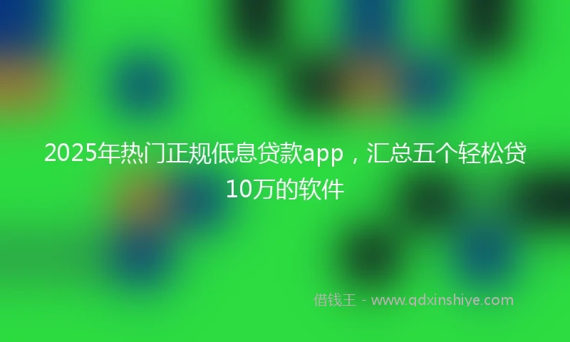 2025年热门正规低息贷款app，汇总五个轻松贷10万的软件