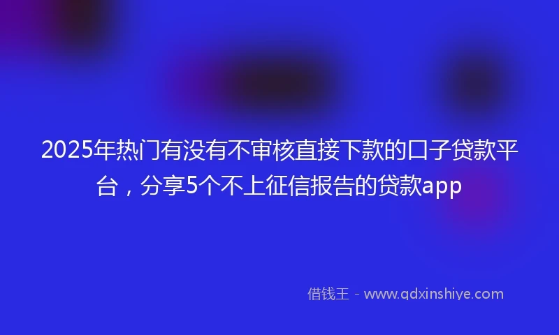 2025年热门有没有不审核直接下款的口子贷款平台，分享5个不上征信报告的贷款app