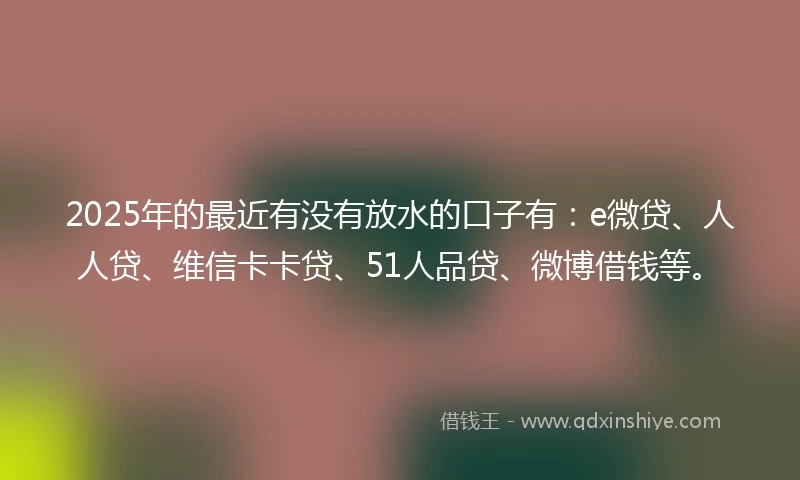 2025年的最近有没有放水的口子有：e微贷、人人贷、维信卡卡贷、51人品贷、微博借钱等。