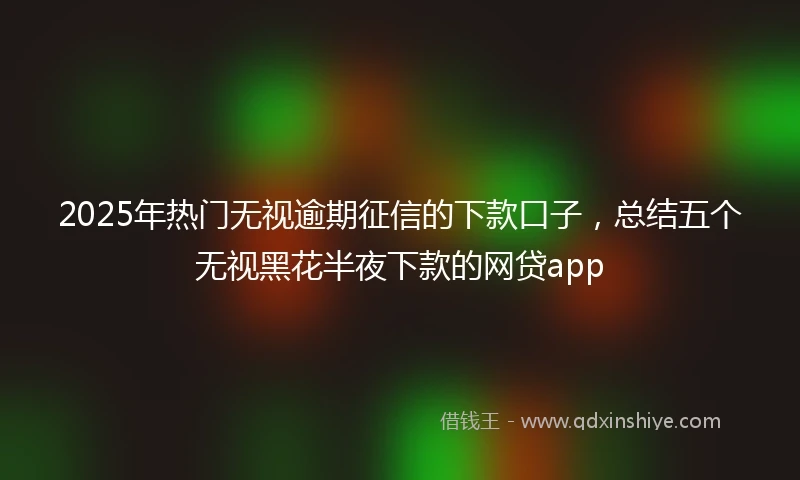2025年热门无视逾期征信的下款口子，总结五个无视黑花半夜下款的网贷app