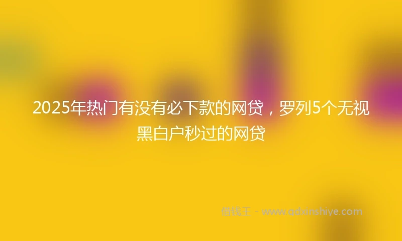 2025年热门有没有必下款的网贷，罗列5个无视黑白户秒过的网贷