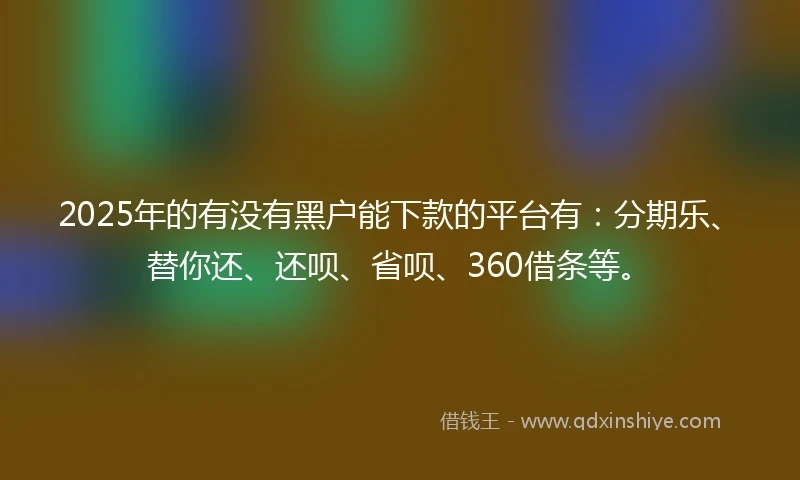 2025年的有没有黑户能下款的平台有：分期乐、替你还、还呗、省呗、360借条等。