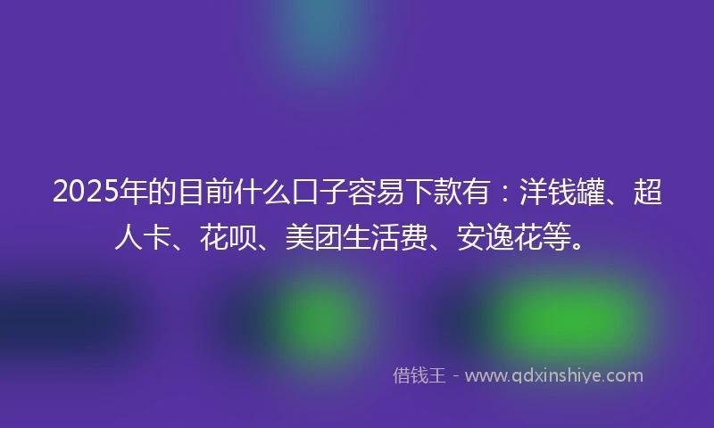 2025年的目前什么口子容易下款有：洋钱罐、超人卡、花呗、美团生活费、安逸花等。