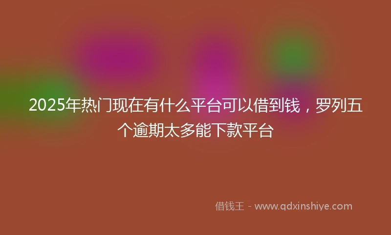 2025年热门现在有什么平台可以借到钱，罗列五个逾期太多能下款平台