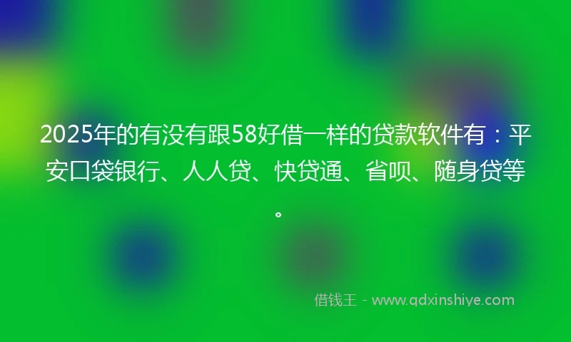2025年的有没有跟58好借一样的贷款软件有：平安口袋银行、人人贷、快贷通、省呗、随身贷等。