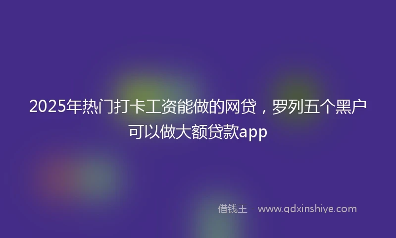 2025年热门打卡工资能做的网贷，罗列五个黑户可以做大额贷款app