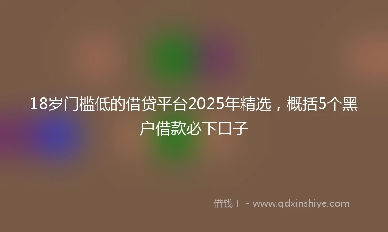 18岁门槛低的借贷平台2025年精选，概括5个黑户借款必下口子