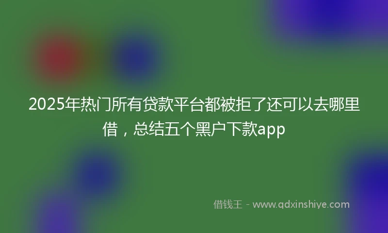 2025年热门所有贷款平台都被拒了还可以去哪里借，总结五个黑户下款app