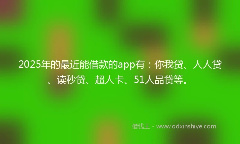 2025年的最近能借款的app有：你我贷、人人贷、读秒贷、超人卡、51人品贷等。