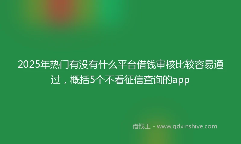 2025年热门有没有什么平台借钱审核比较容易通过，概括5个不看征信查询的app