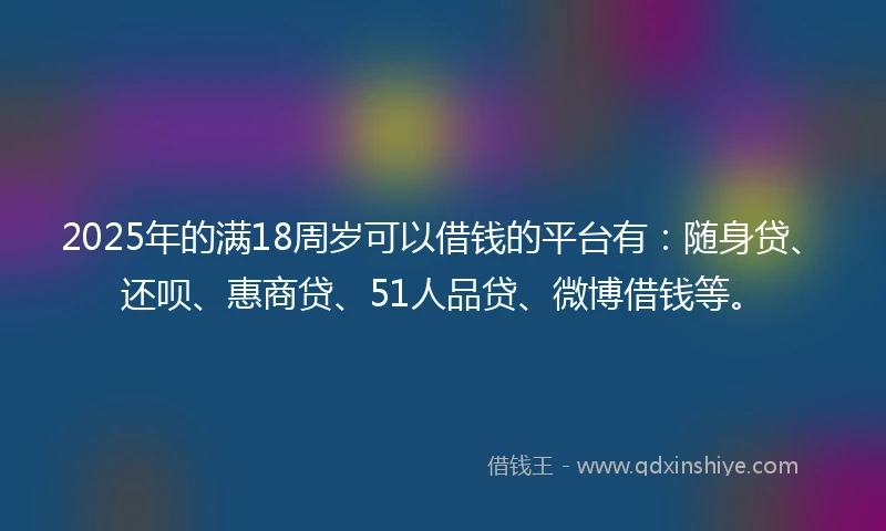 2025年的满18周岁可以借钱的平台有：随身贷、还呗、惠商贷、51人品贷、微博借钱等。