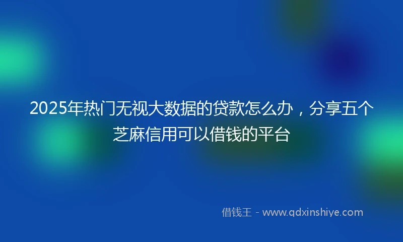 2025年热门无视大数据的贷款怎么办，分享五个芝麻信用可以借钱的平台