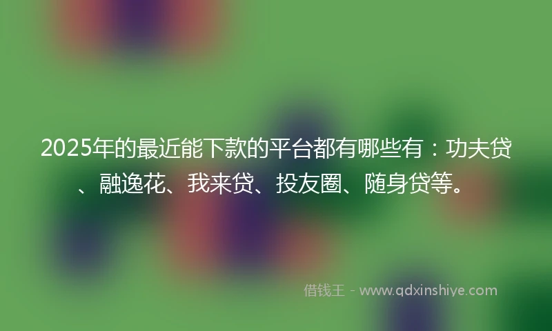 2025年的最近能下款的平台都有哪些有：功夫贷、融逸花、我来贷、投友圈、随身贷等。