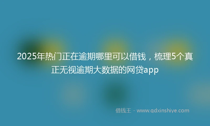 2025年热门正在逾期哪里可以借钱，梳理5个真正无视逾期大数据的网贷app