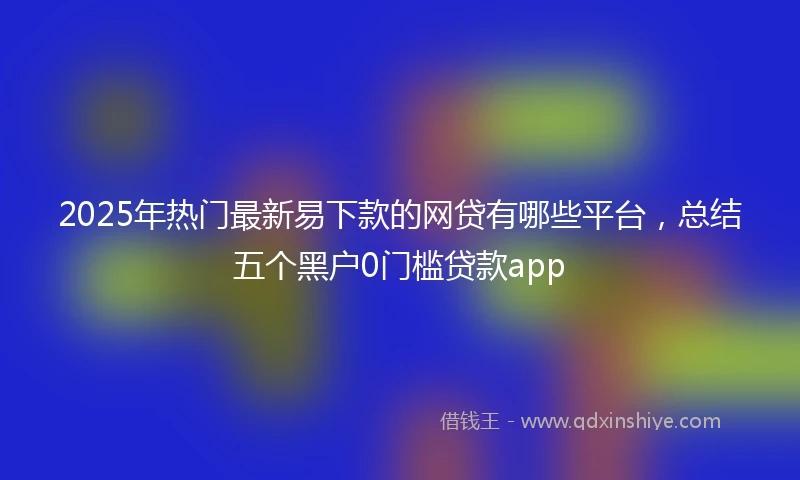 2025年热门最新易下款的网贷有哪些平台，总结五个黑户0门槛贷款app