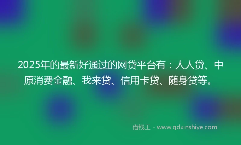 2025年的最新好通过的网贷平台有：人人贷、中原消费金融、我来贷、信用卡贷、随身贷等。