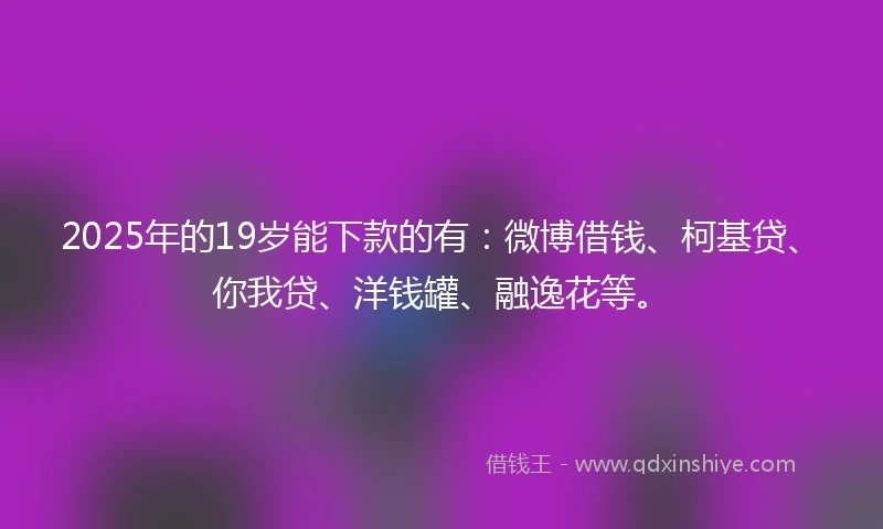 2025年的19岁能下款的有：微博借钱、柯基贷、你我贷、洋钱罐、融逸花等。