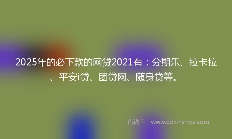 2025年的必下款的网贷2021有：分期乐、拉卡拉、平安i贷、团贷网、随身贷等。