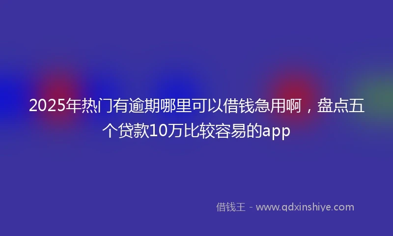 2025年热门有逾期哪里可以借钱急用啊，盘点五个贷款10万比较容易的app