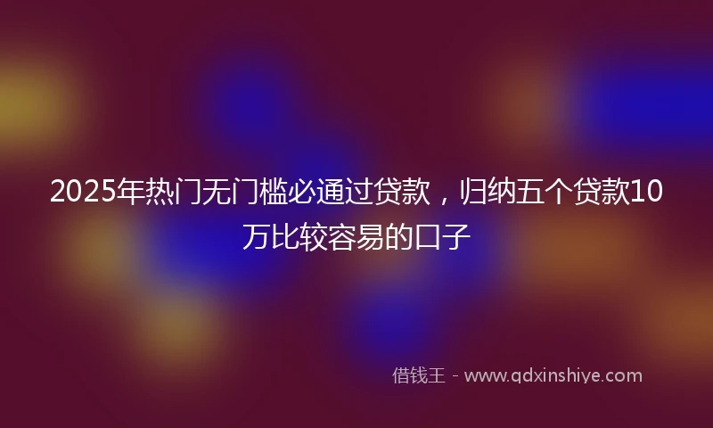 2025年热门无门槛必通过贷款，归纳五个贷款10万比较容易的口子