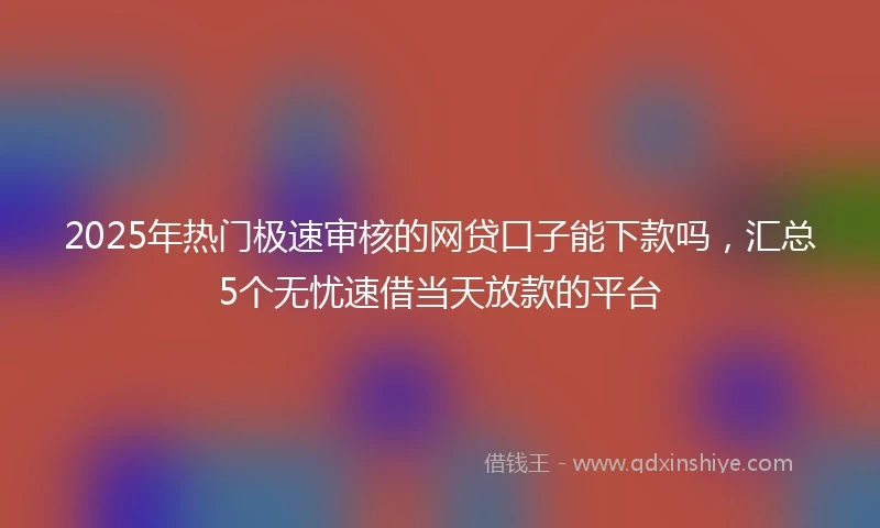 2025年热门极速审核的网贷口子能下款吗，汇总5个无忧速借当天放款的平台
