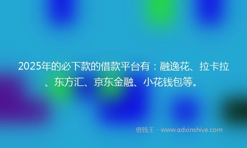 2025年的必下款的借款平台有：融逸花、拉卡拉、东方汇、京东金融、小花钱包等。