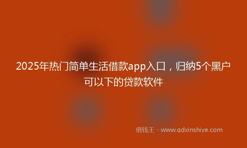 2025年热门简单生活借款app入口，归纳5个黑户可以下的贷款软件
