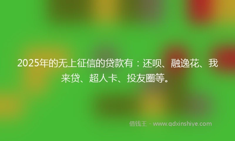 2025年的无上征信的贷款有：还呗、融逸花、我来贷、超人卡、投友圈等。