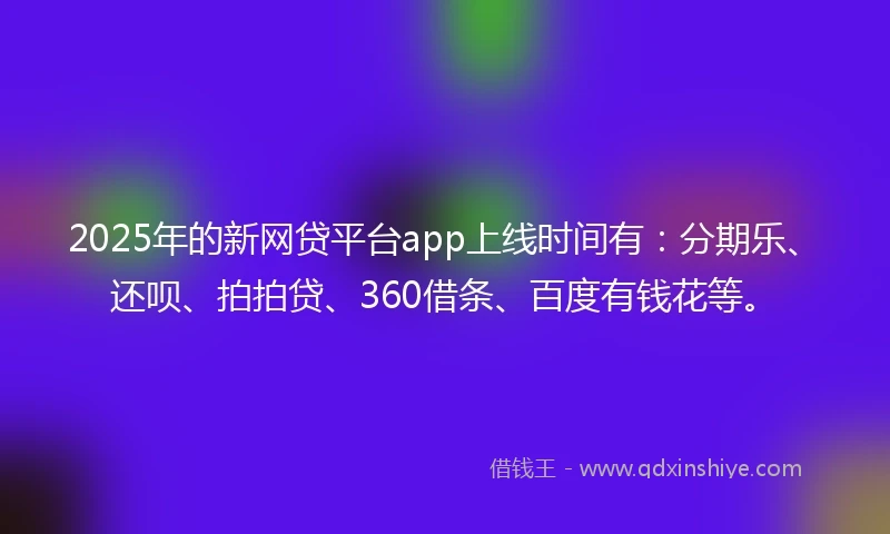 2025年的新网贷平台app上线时间有：分期乐、还呗、拍拍贷、360借条、百度有钱花等。