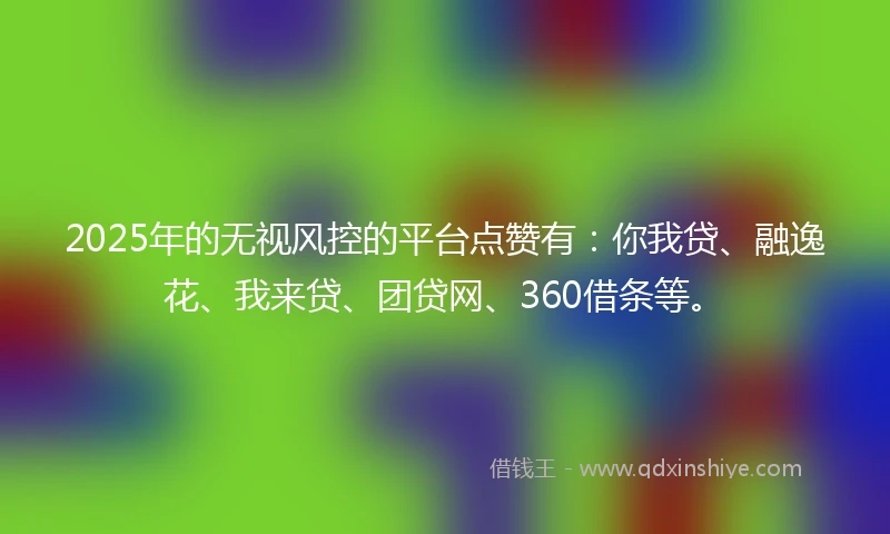 2025年的无视风控的平台点赞有：你我贷、融逸花、我来贷、团贷网、360借条等。