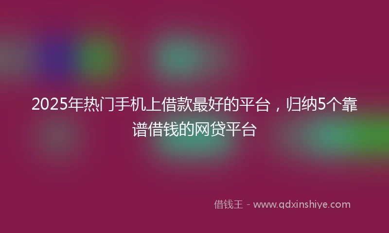 2025年热门手机上借款最好的平台，归纳5个靠谱借钱的网贷平台