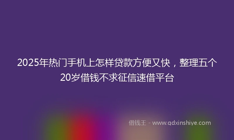 2025年热门手机上怎样贷款方便又快，整理五个20岁借钱不求征信速借平台