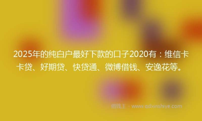 2025年的纯白户最好下款的口子2020有：维信卡卡贷、好期贷、快贷通、微博借钱、安逸花等。