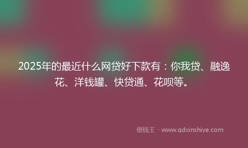 2025年的最近什么网贷好下款有：你我贷、融逸花、洋钱罐、快贷通、花呗等。