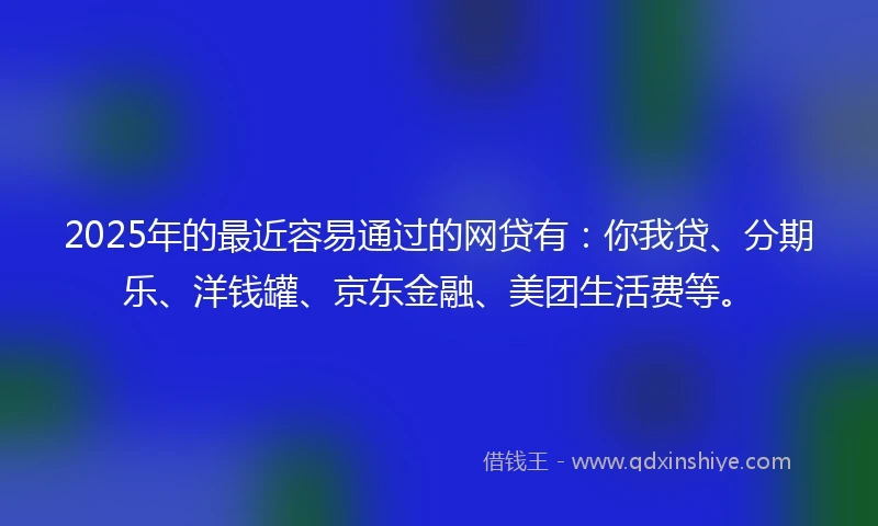 2025年的最近容易通过的网贷有：你我贷、分期乐、洋钱罐、京东金融、美团生活费等。