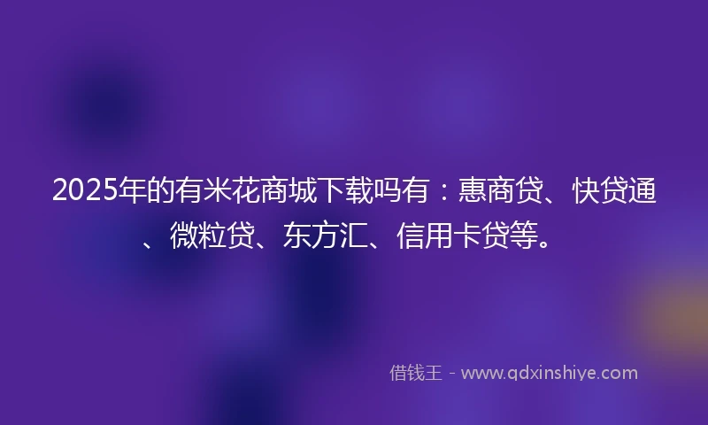 2025年的有米花商城下载吗有：惠商贷、快贷通、微粒贷、东方汇、信用卡贷等。