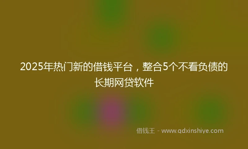 2025年热门新的借钱平台，整合5个不看负债的长期网贷软件