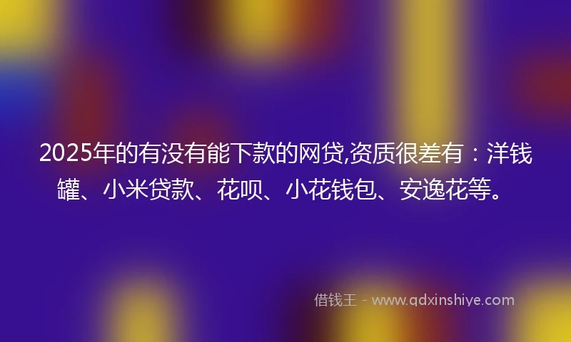 2025年的有没有能下款的网贷,资质很差有：洋钱罐、小米贷款、花呗、小花钱包、安逸花等。