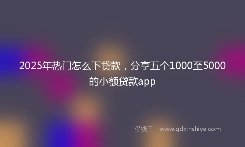 2025年热门怎么下贷款，分享五个1000至5000的小额贷款app