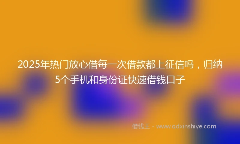 2025年热门放心借每一次借款都上征信吗，归纳5个手机和身份证快速借钱口子
