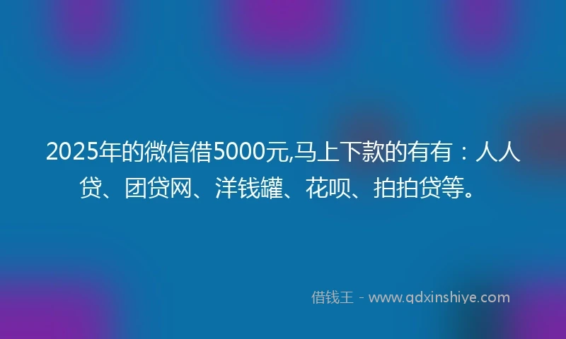 2025年的微信借5000元,马上下款的有有：人人贷、团贷网、洋钱罐、花呗、拍拍贷等。