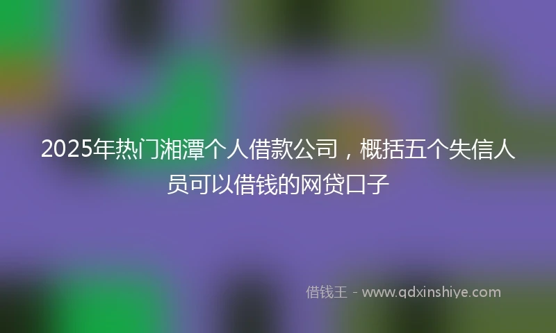 2025年热门湘潭个人借款公司,概括五个失信人员可以借钱的网贷口子