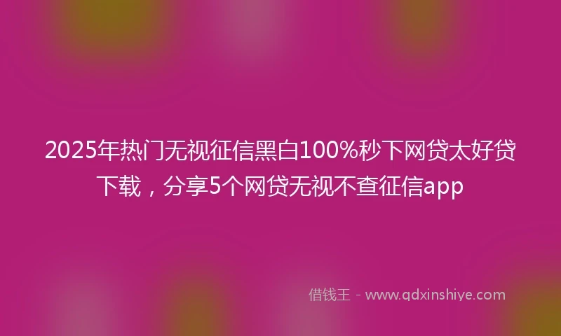 2025年热门无视征信黑白100%秒下网贷太好贷下载，分享5个网贷无视不查征信app
