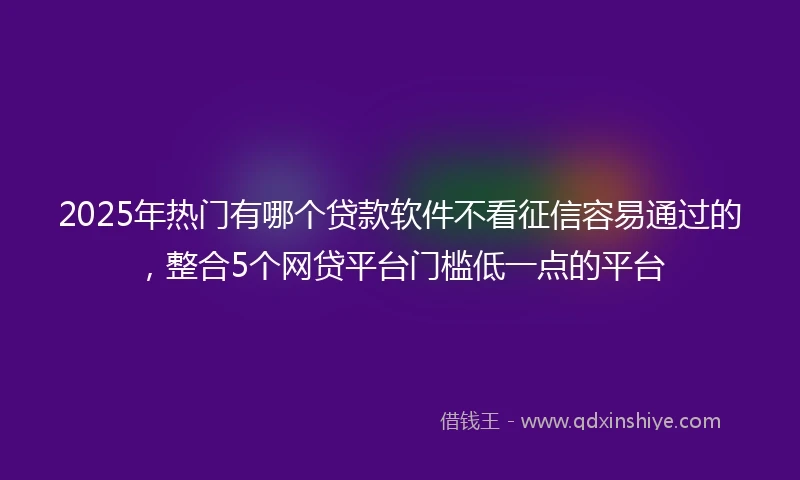 2025年热门有哪个贷款软件不看征信容易通过的，整合5个网贷平台门槛低一点的平台