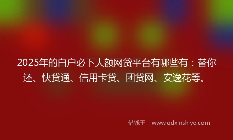 2025年的白户必下大额网贷平台有哪些有：替你还、快贷通、信用卡贷、团贷网、安逸花等。