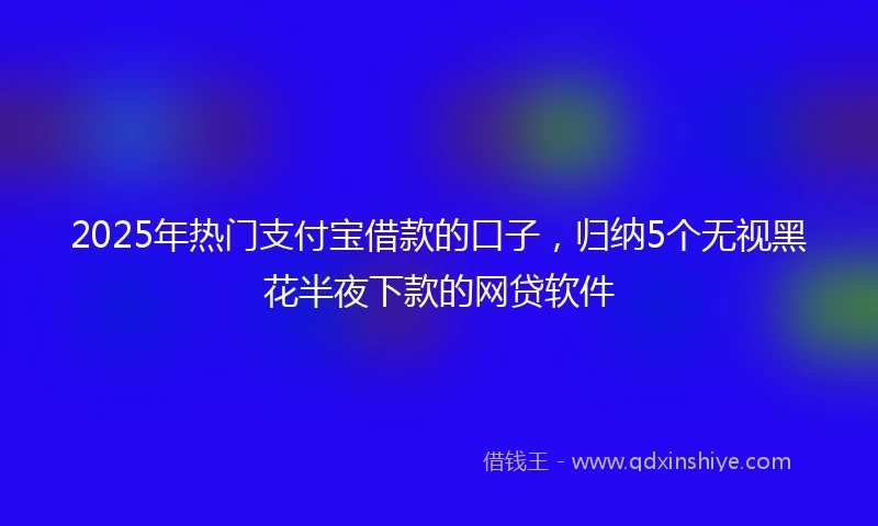 2025年热门支付宝借款的口子，归纳5个无视黑花半夜下款的网贷软件