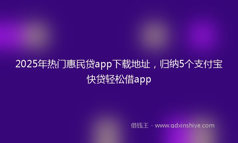 2025年热门惠民贷app下载地址，归纳5个支付宝快贷轻松借app